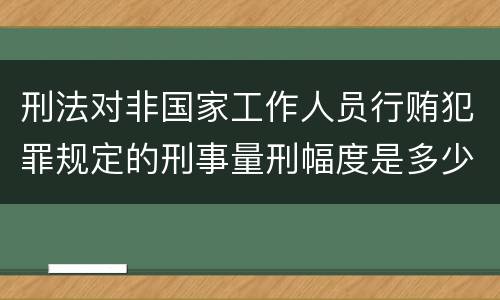刑法对非国家工作人员行贿犯罪规定的刑事量刑幅度是多少