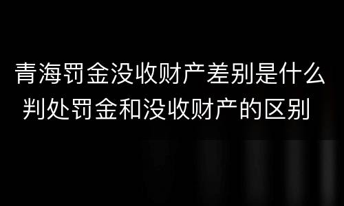 青海罚金没收财产差别是什么 判处罚金和没收财产的区别
