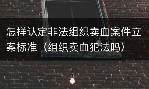 怎样认定非法组织卖血案件立案标准（组织卖血犯法吗）