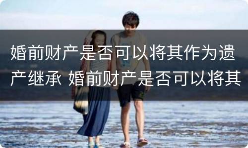 婚前财产是否可以将其作为遗产继承 婚前财产是否可以将其作为遗产继承人