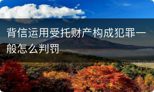 背信运用受托财产构成犯罪一般怎么判罚