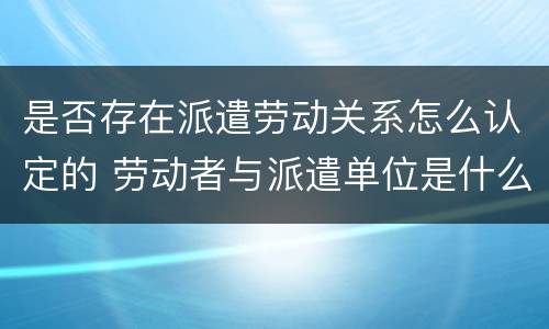 是否存在派遣劳动关系怎么认定的 劳动者与派遣单位是什么关系