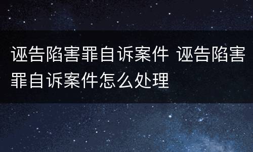 诬告陷害罪自诉案件 诬告陷害罪自诉案件怎么处理