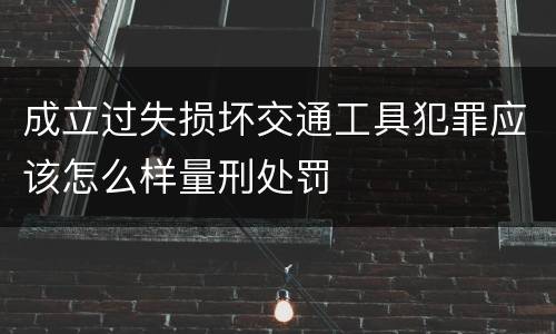 成立过失损坏交通工具犯罪应该怎么样量刑处罚