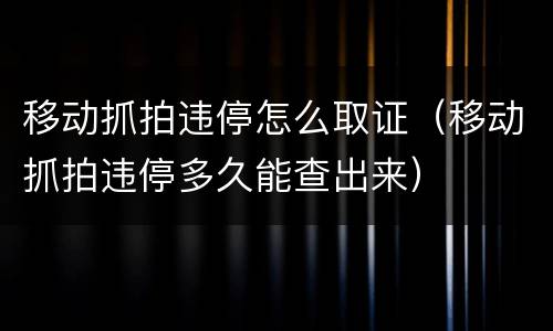 移动抓拍违停怎么取证（移动抓拍违停多久能查出来）