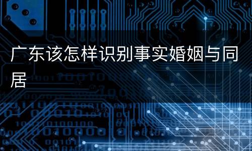 广东该怎样识别事实婚姻与同居
