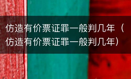 仿造有价票证罪一般判几年（仿造有价票证罪一般判几年）