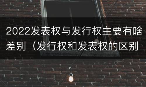2022发表权与发行权主要有啥差别（发行权和发表权的区别）