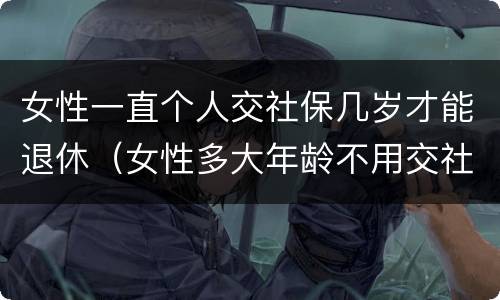 女性一直个人交社保几岁才能退休（女性多大年龄不用交社保就可以退休）