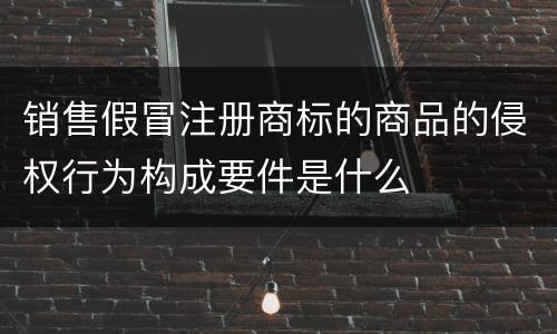 销售假冒注册商标的商品的侵权行为构成要件是什么