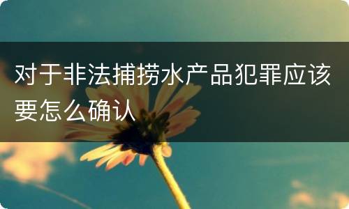 对于非法捕捞水产品犯罪应该要怎么确认