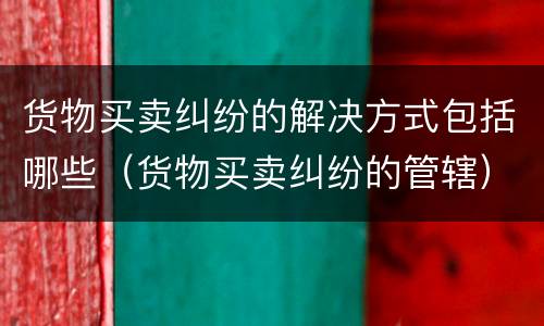 货物买卖纠纷的解决方式包括哪些（货物买卖纠纷的管辖）