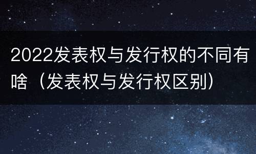 2022发表权与发行权的不同有啥（发表权与发行权区别）