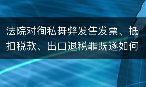 法院对徇私舞弊发售发票、抵扣税款、出口退税罪既遂如何裁判