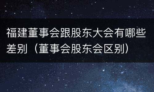 福建董事会跟股东大会有哪些差别（董事会股东会区别）