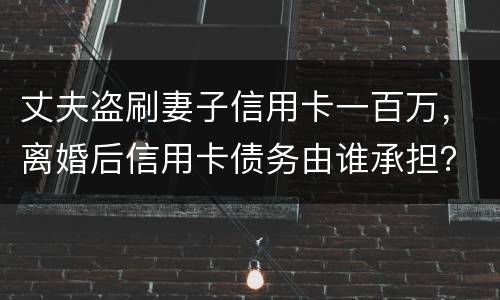 丈夫盗刷妻子信用卡一百万，离婚后信用卡债务由谁承担？