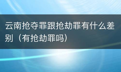 云南抢夺罪跟抢劫罪有什么差别（有抢劫罪吗）