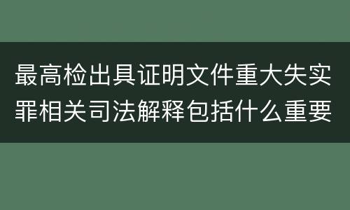 最高检出具证明文件重大失实罪相关司法解释包括什么重要规定