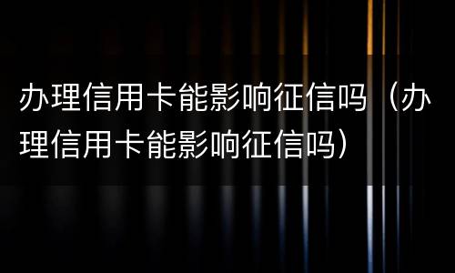 办理信用卡能影响征信吗（办理信用卡能影响征信吗）