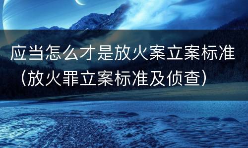 应当怎么才是放火案立案标准（放火罪立案标准及侦查）
