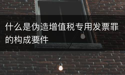 什么是伪造增值税专用发票罪的构成要件