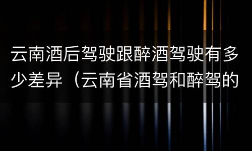 云南酒后驾驶跟醉酒驾驶有多少差异（云南省酒驾和醉驾的处罚标准）