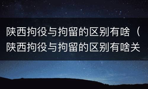 陕西拘役与拘留的区别有啥（陕西拘役与拘留的区别有啥关系）