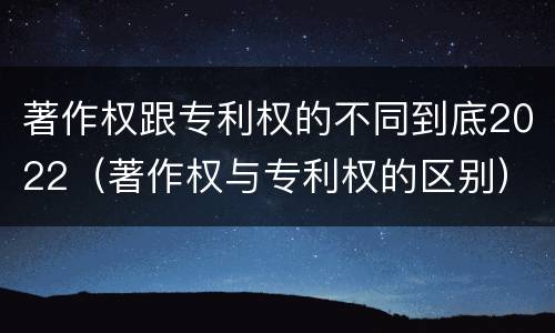 著作权跟专利权的不同到底2022（著作权与专利权的区别）