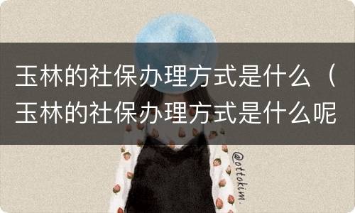 玉林的社保办理方式是什么（玉林的社保办理方式是什么呢）