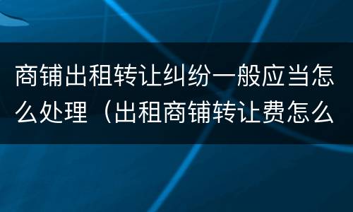 商铺出租转让纠纷一般应当怎么处理（出租商铺转让费怎么算）