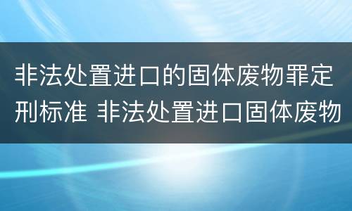 非法处置进口的固体废物罪定刑标准 非法处置进口固体废物罪要求主观方面是