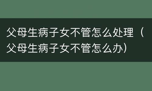 父母生病子女不管怎么处理（父母生病子女不管怎么办）