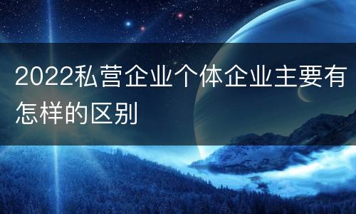 2022私营企业个体企业主要有怎样的区别