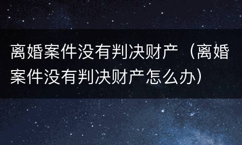 离婚案件没有判决财产（离婚案件没有判决财产怎么办）