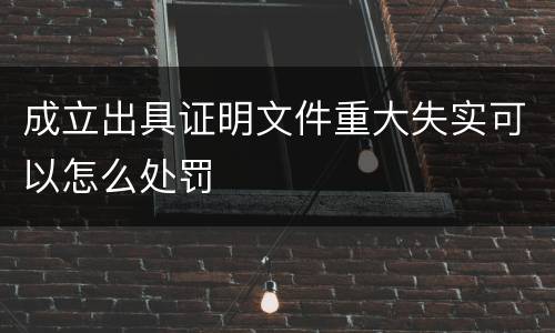 成立出具证明文件重大失实可以怎么处罚