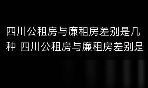 四川公租房与廉租房差别是几种 四川公租房与廉租房差别是几种房