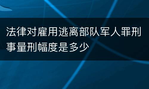 法律对雇用逃离部队军人罪刑事量刑幅度是多少