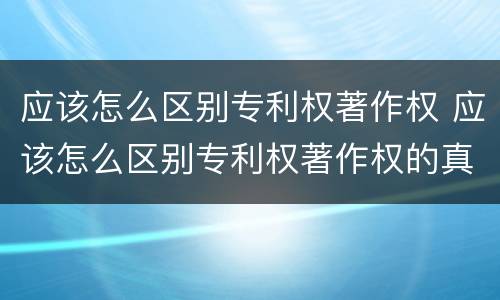 应该怎么区别专利权著作权 应该怎么区别专利权著作权的真假