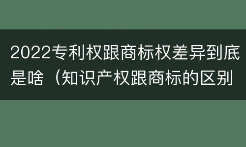 2022专利权跟商标权差异到底是啥（知识产权跟商标的区别）