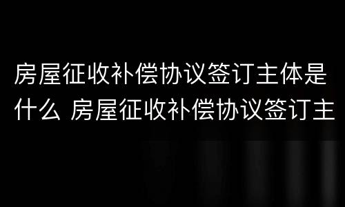 房屋征收补偿协议签订主体是什么 房屋征收补偿协议签订主体是什么意思