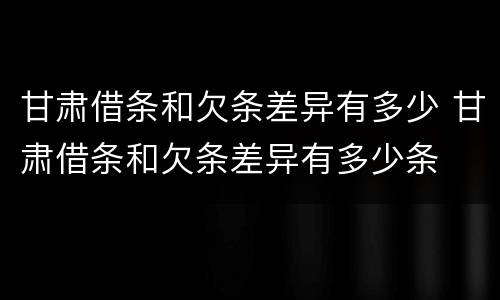甘肃借条和欠条差异有多少 甘肃借条和欠条差异有多少条
