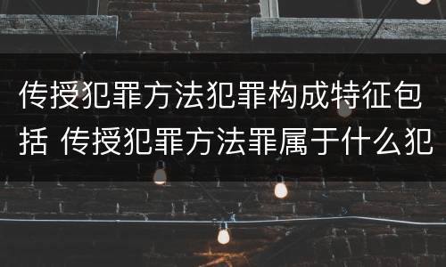 传授犯罪方法犯罪构成特征包括 传授犯罪方法罪属于什么犯罪类型