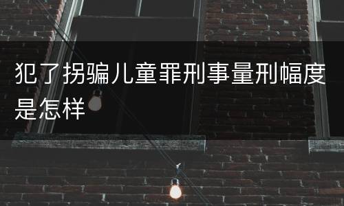犯了拐骗儿童罪刑事量刑幅度是怎样