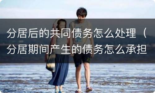 分居后的共同债务怎么处理（分居期间产生的债务怎么承担）