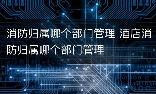 消防归属哪个部门管理 酒店消防归属哪个部门管理