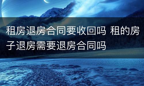 租房退房合同要收回吗 租的房子退房需要退房合同吗