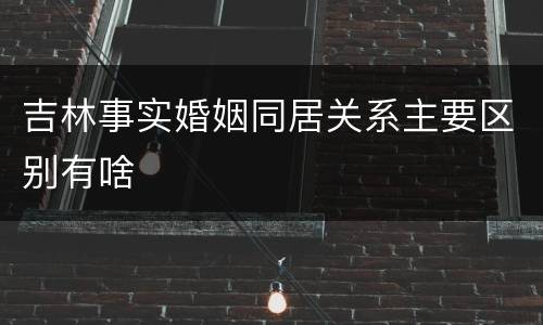 吉林事实婚姻同居关系主要区别有啥