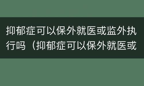 抑郁症可以保外就医或监外执行吗（抑郁症可以保外就医或监外执行吗知乎）