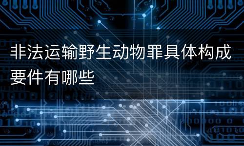非法运输野生动物罪具体构成要件有哪些