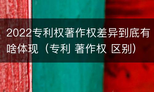 2022专利权著作权差异到底有啥体现（专利 著作权 区别）